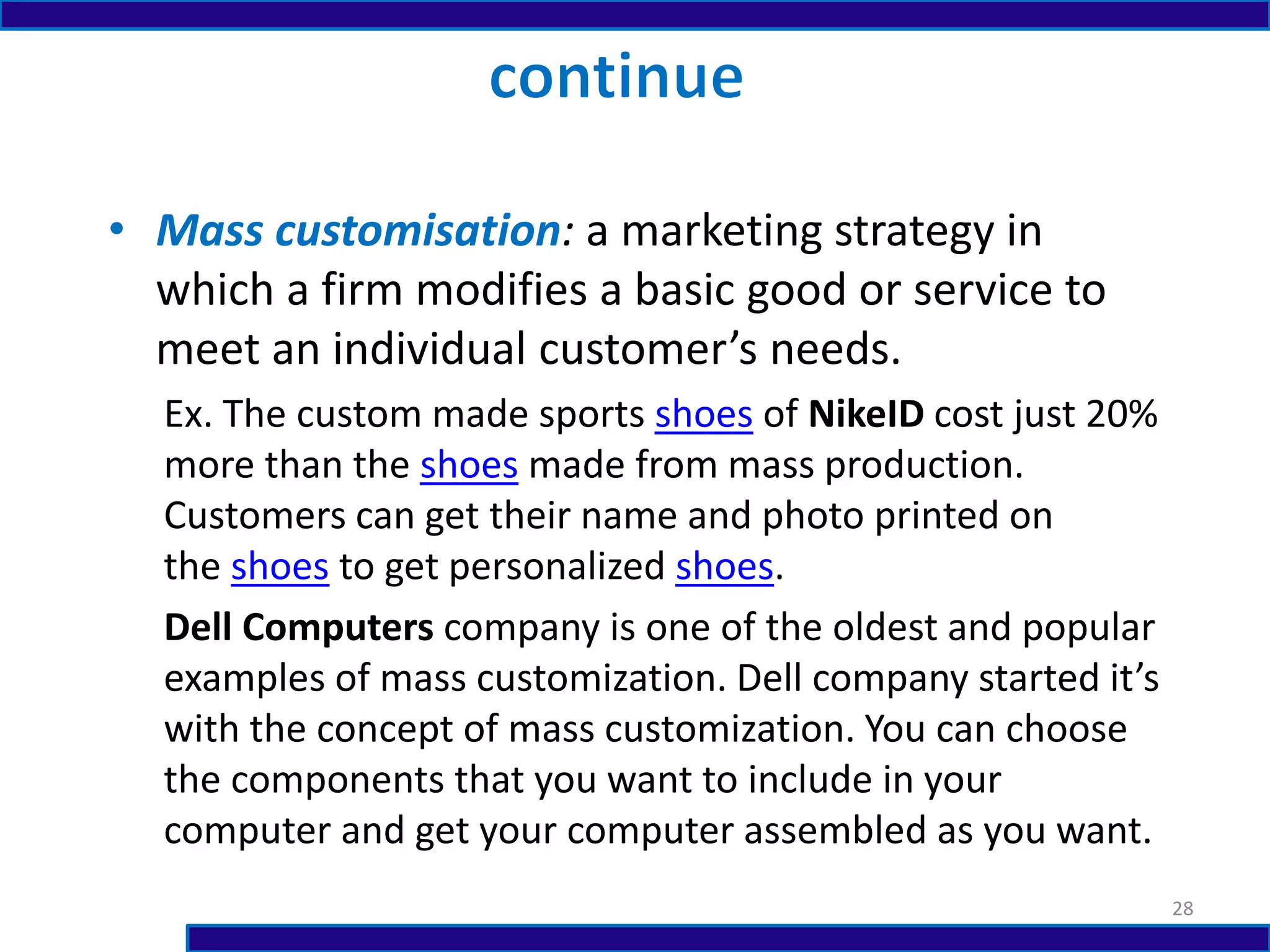 • Mass customisation: a marketing strategy in
which a firm modifies a basic good or service to
meet an individual customer’s needs.
Ex. The custom made sports shoes of NikeID cost just 20%
more than the shoes made from mass production.
Customers can get their name and photo printed on
the shoes to get personalized shoes.
Dell Computers company is one of the oldest and popular
examples of mass customization. Dell company started it’s
with the concept of mass customization. You can choose
the components that you want to include in your
computer and get your computer assembled as you want.
28
 