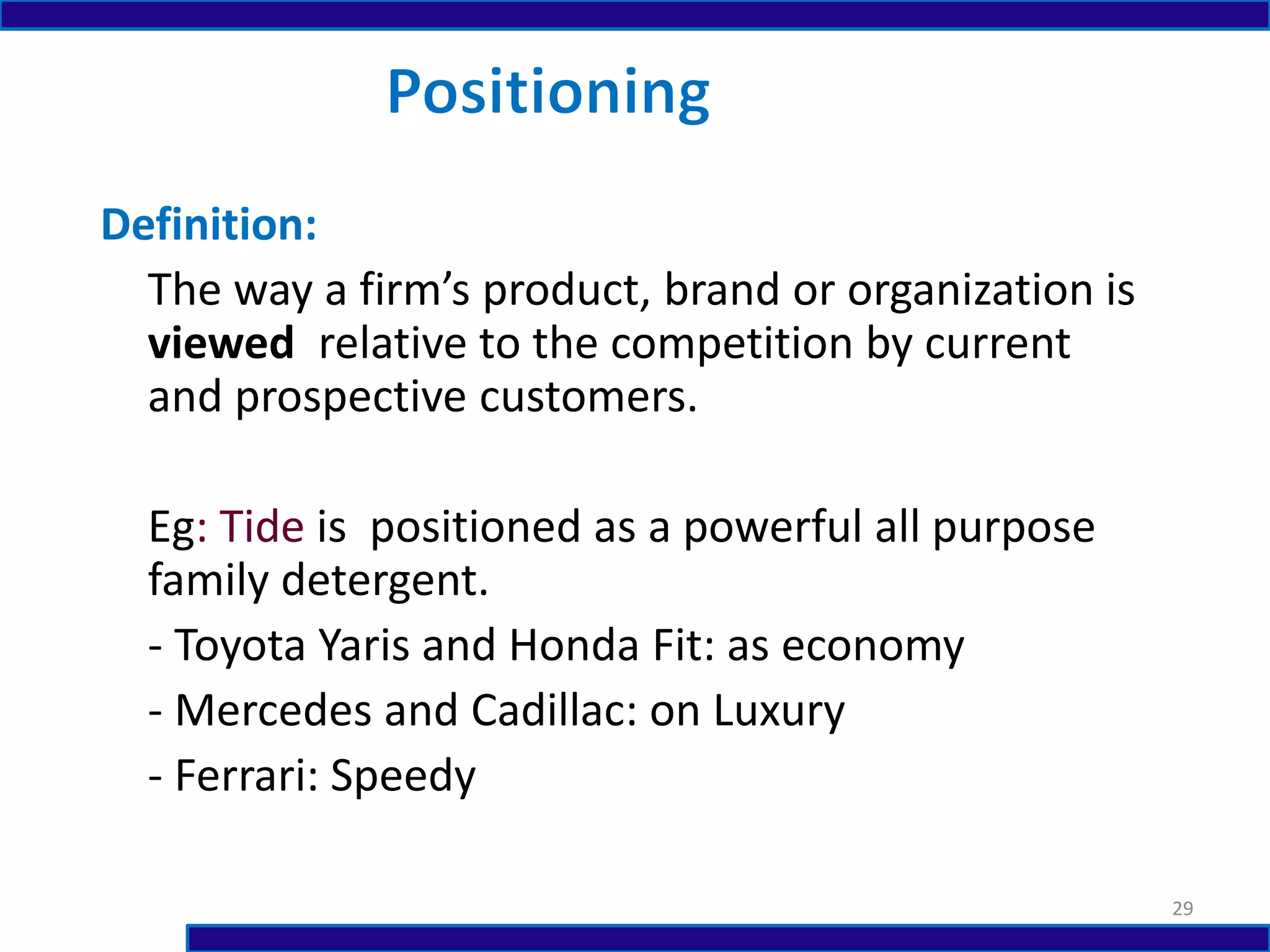 Definition:
The way a firm’s product, brand or organization is
viewed relative to the competition by current
and prospective customers.
Eg: Tide is positioned as a powerful all purpose
family detergent.
- Toyota Yaris and Honda Fit: as economy
- Mercedes and Cadillac: on Luxury
- Ferrari: Speedy
29
 