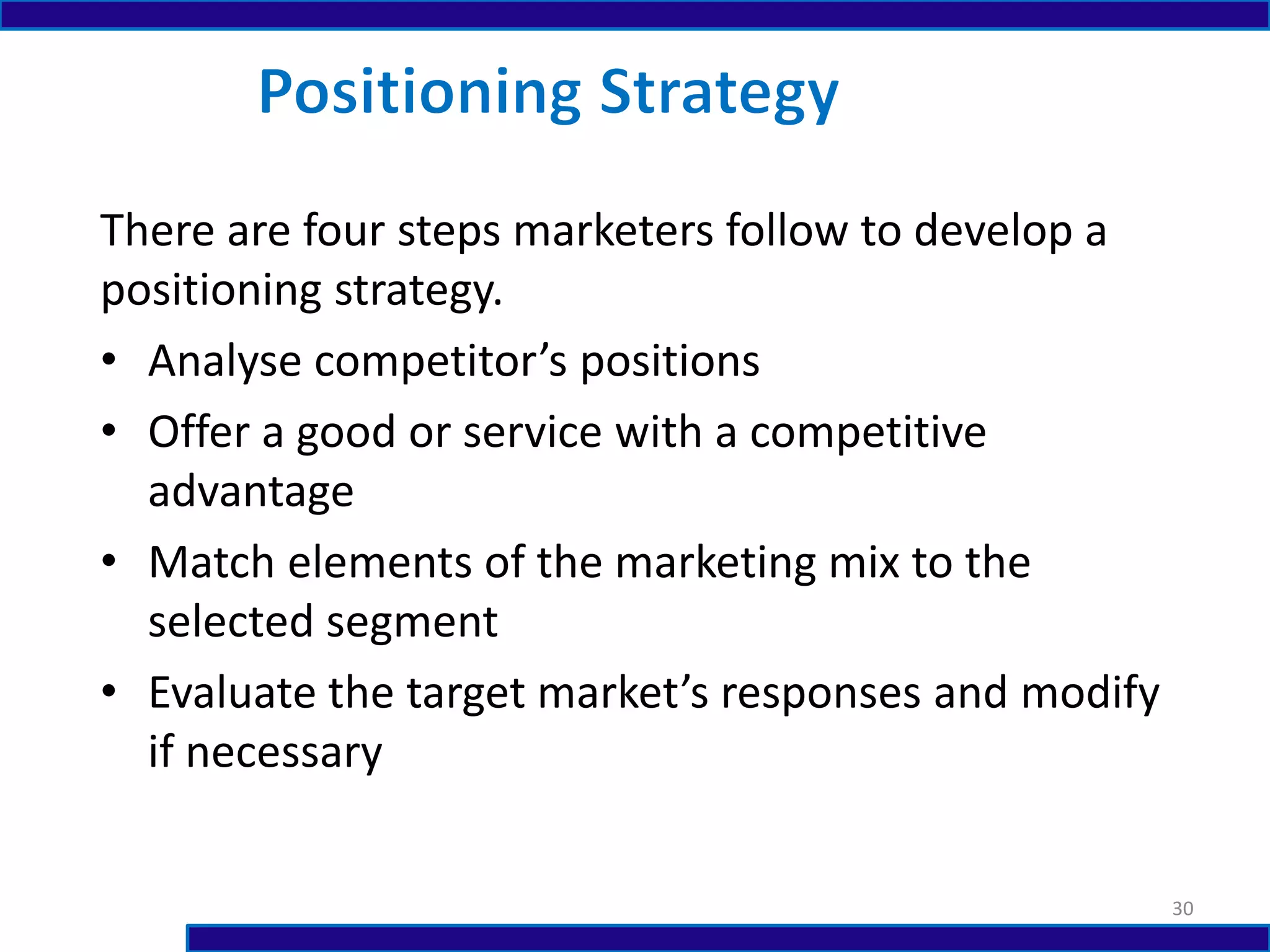 There are four steps marketers follow to develop a
positioning strategy.
• Analyse competitor’s positions
• Offer a good or service with a competitive
advantage
• Match elements of the marketing mix to the
selected segment
• Evaluate the target market’s responses and modify
if necessary
30
 