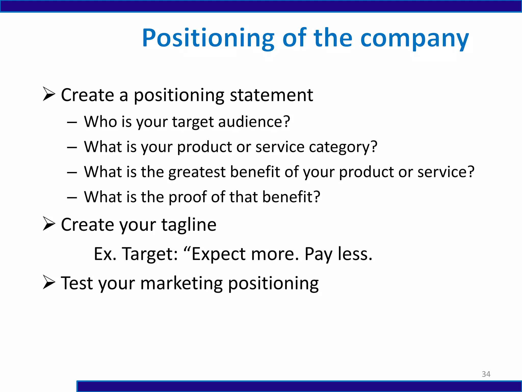  Create a positioning statement
– Who is your target audience?
– What is your product or service category?
– What is the greatest benefit of your product or service?
– What is the proof of that benefit?
 Create your tagline
Ex. Target: “Expect more. Pay less.
 Test your marketing positioning
34
 