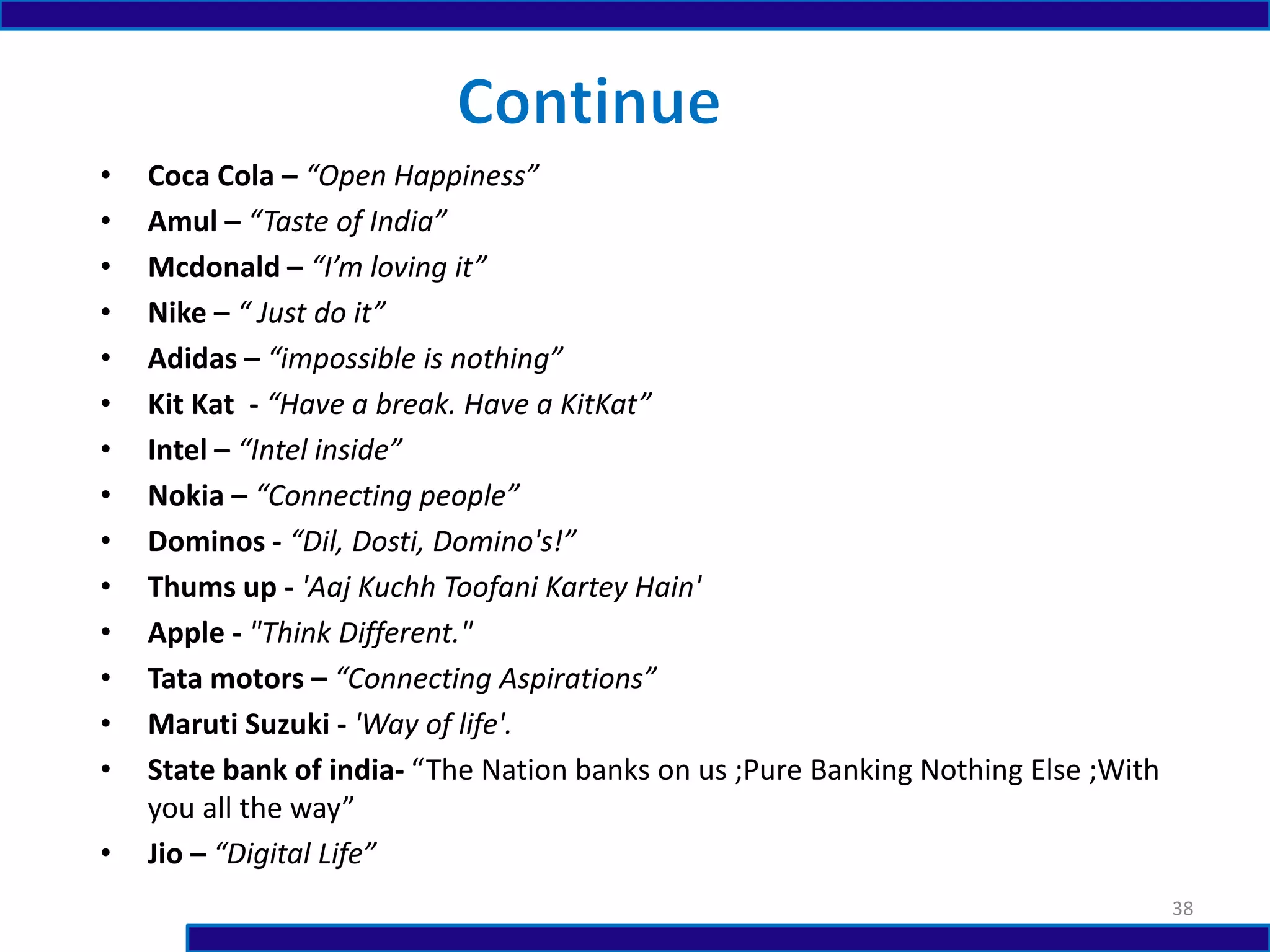 • Coca Cola – “Open Happiness”
• Amul – “Taste of India”
• Mcdonald – “I’m loving it”
• Nike – “ Just do it”
• Adidas – “impossible is nothing”
• Kit Kat - “Have a break. Have a KitKat”
• Intel – “Intel inside”
• Nokia – “Connecting people”
• Dominos - “Dil, Dosti, Domino's!”
• Thums up - 'Aaj Kuchh Toofani Kartey Hain'
• Apple - "Think Different."
• Tata motors – “Connecting Aspirations”
• Maruti Suzuki - 'Way of life'.
• State bank of india- “The Nation banks on us ;Pure Banking Nothing Else ;With
you all the way”
• Jio – “Digital Life”
38
 