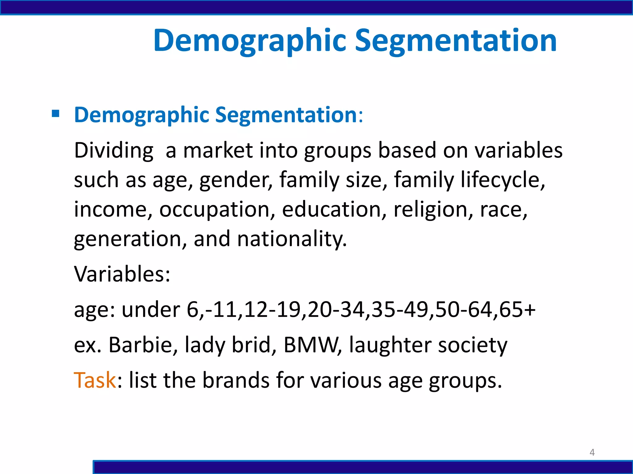  Demographic Segmentation:
Dividing a market into groups based on variables
such as age, gender, family size, family lifecycle,
income, occupation, education, religion, race,
generation, and nationality.
Variables:
age: under 6,-11,12-19,20-34,35-49,50-64,65+
ex. Barbie, lady brid, BMW, laughter society
Task: list the brands for various age groups.
Demographic Segmentation
4
 
