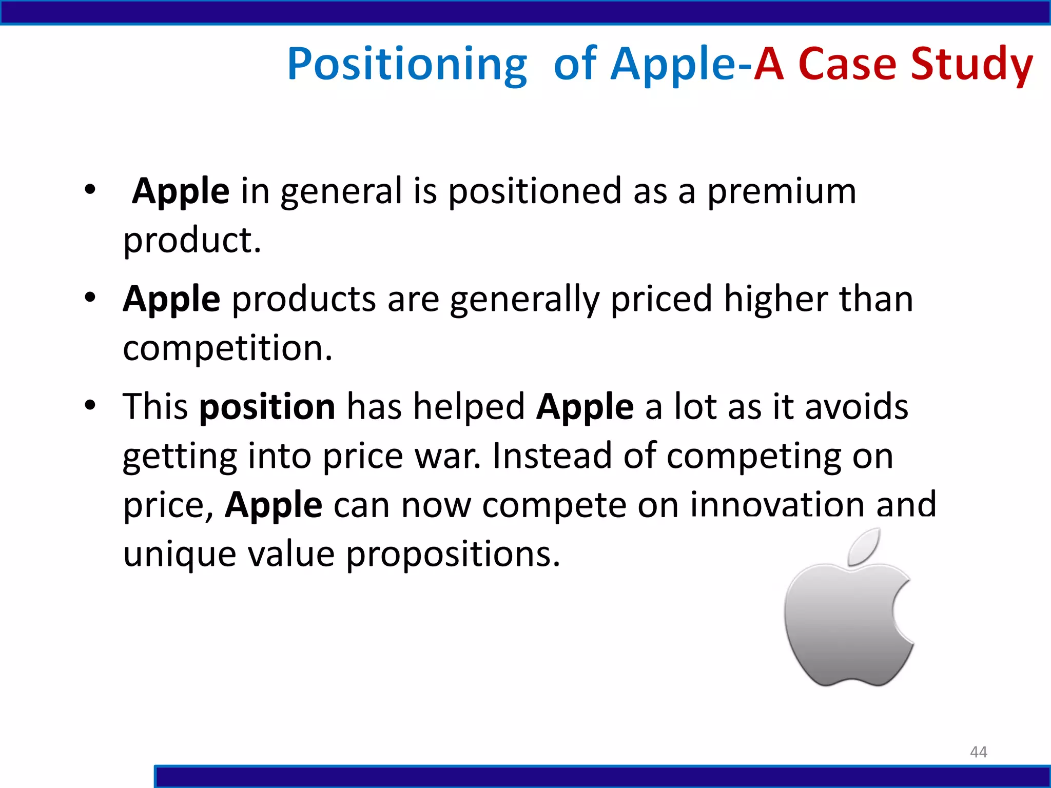 • Apple in general is positioned as a premium
product.
• Apple products are generally priced higher than
competition.
• This position has helped Apple a lot as it avoids
getting into price war. Instead of competing on
price, Apple can now compete on innovation and
unique value propositions.
44
 