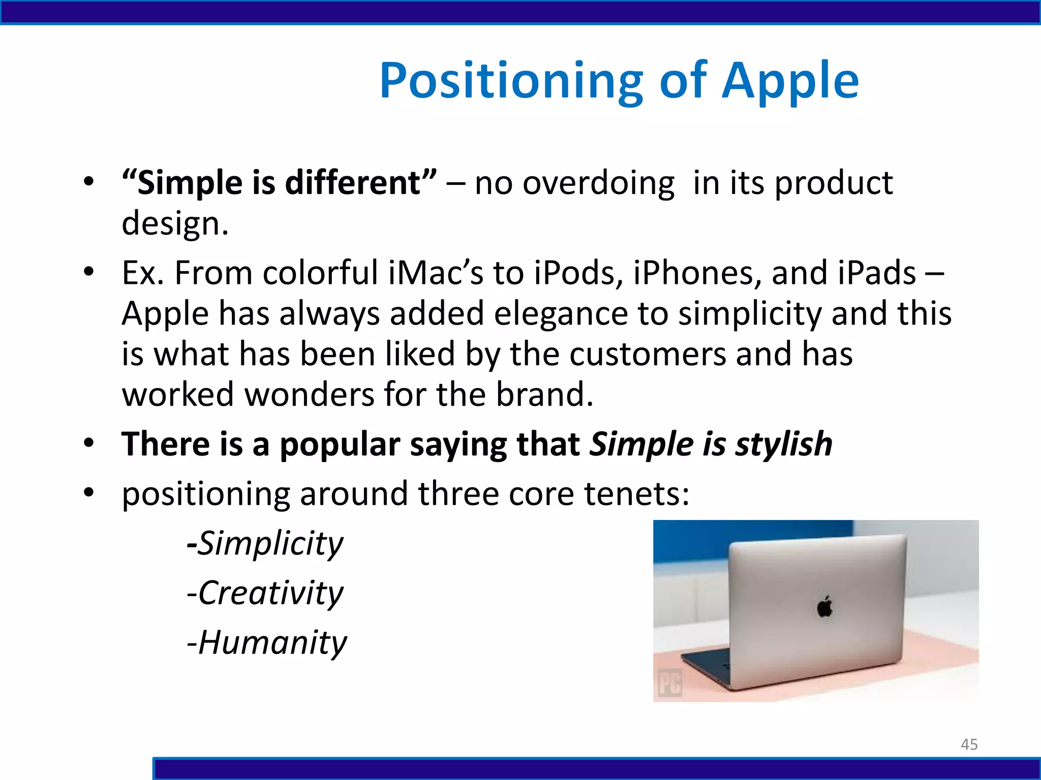 • “Simple is different” – no overdoing in its product
design.
• Ex. From colorful iMac’s to iPods, iPhones, and iPads –
Apple has always added elegance to simplicity and this
is what has been liked by the customers and has
worked wonders for the brand.
• There is a popular saying that Simple is stylish
• positioning around three core tenets:
-Simplicity
-Creativity
-Humanity
45
 