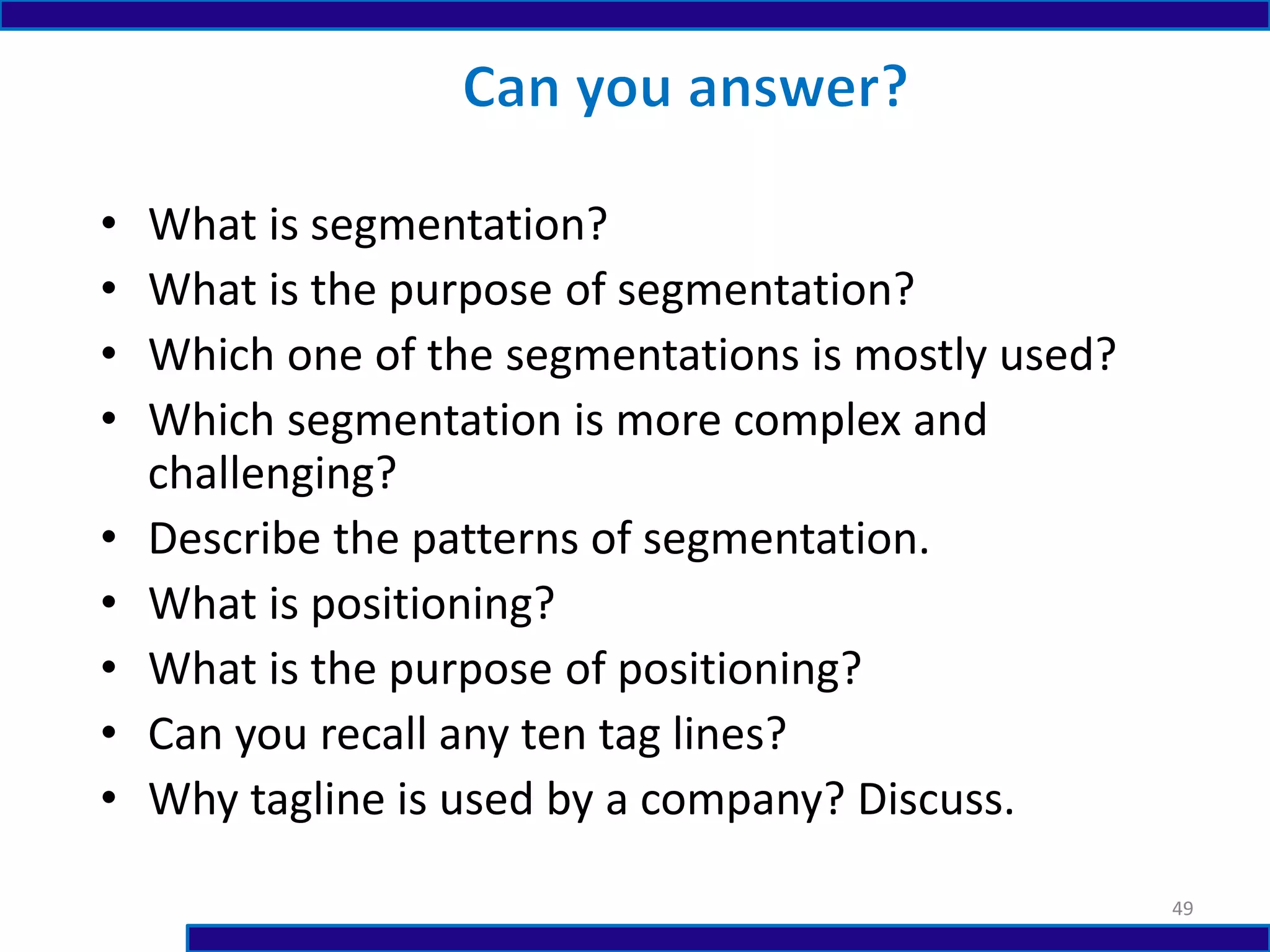 • What is segmentation?
• What is the purpose of segmentation?
• Which one of the segmentations is mostly used?
• Which segmentation is more complex and
challenging?
• Describe the patterns of segmentation.
• What is positioning?
• What is the purpose of positioning?
• Can you recall any ten tag lines?
• Why tagline is used by a company? Discuss.
49
 