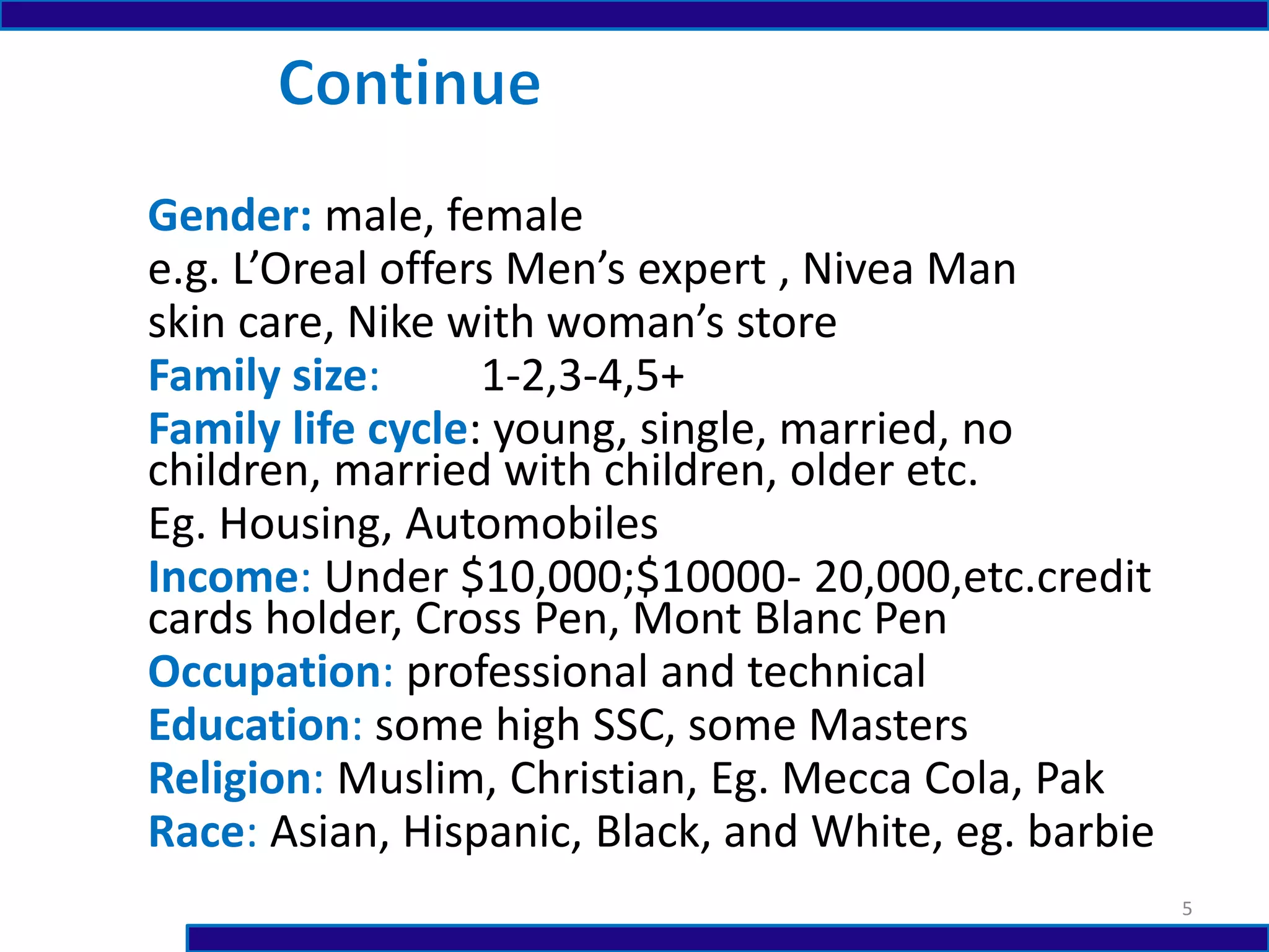 Gender: male, female
e.g. L’Oreal offers Men’s expert , Nivea Man
skin care, Nike with woman’s store
Family size: 1-2,3-4,5+
Family life cycle: young, single, married, no
children, married with children, older etc.
Eg. Housing, Automobiles
Income: Under $10,000;$10000- 20,000,etc.credit
cards holder, Cross Pen, Mont Blanc Pen
Occupation: professional and technical
Education: some high SSC, some Masters
Religion: Muslim, Christian, Eg. Mecca Cola, Pak
Race: Asian, Hispanic, Black, and White, eg. barbie
5
 