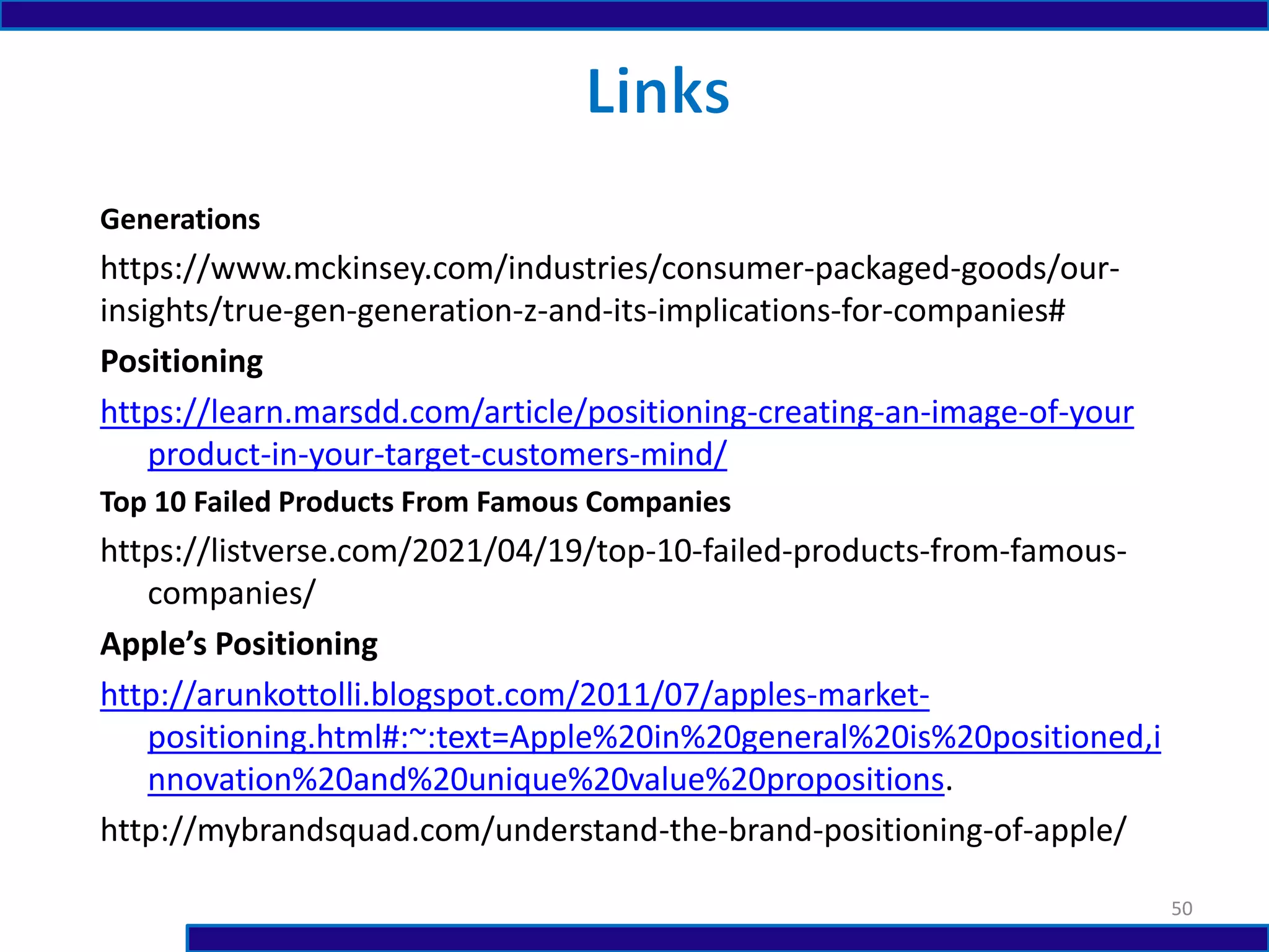 Generations
https://www.mckinsey.com/industries/consumer-packaged-goods/our-
insights/true-gen-generation-z-and-its-implications-for-companies#
Positioning
https://learn.marsdd.com/article/positioning-creating-an-image-of-your
product-in-your-target-customers-mind/
Top 10 Failed Products From Famous Companies
https://listverse.com/2021/04/19/top-10-failed-products-from-famous-
companies/
Apple’s Positioning
http://arunkottolli.blogspot.com/2011/07/apples-market-
positioning.html#:~:text=Apple%20in%20general%20is%20positioned,i
nnovation%20and%20unique%20value%20propositions.
http://mybrandsquad.com/understand-the-brand-positioning-of-apple/
50
 