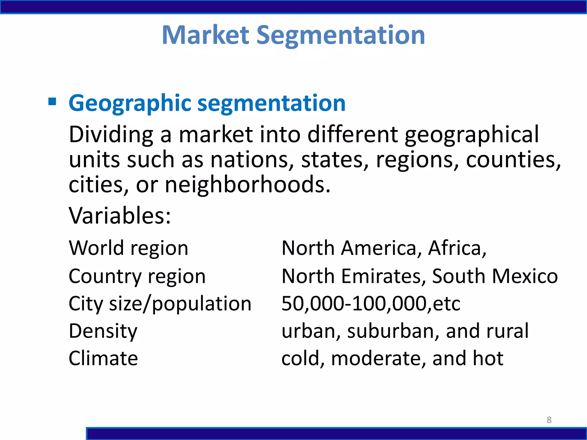  Geographic segmentation
Dividing a market into different geographical
units such as nations, states, regions, counties,
cities, or neighborhoods.
Variables:
World region North America, Africa,
Country region North Emirates, South Mexico
City size/population 50,000-100,000,etc
Density urban, suburban, and rural
Climate cold, moderate, and hot
Market Segmentation
8
 