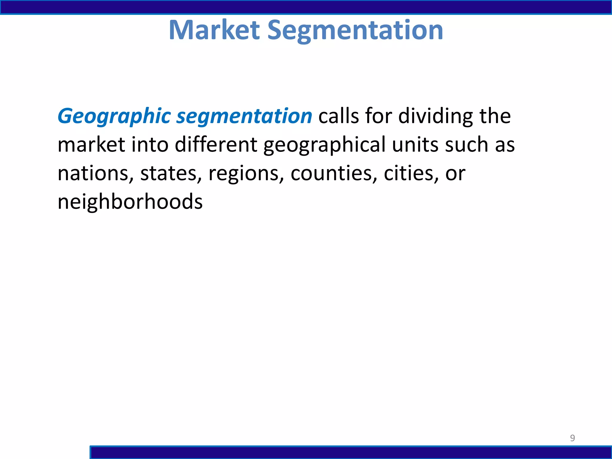 Market Segmentation
9
Geographic segmentation calls for dividing the
market into different geographical units such as
nations, states, regions, counties, cities, or
neighborhoods
 