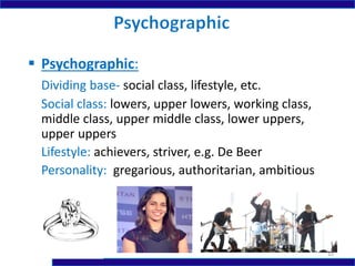 Psychographic:
Dividing base- social class, lifestyle, etc.
Social class: lowers, upper lowers, working class,
middle class, upper middle class, lower uppers,
upper uppers
Lifestyle: achievers, striver, e.g. De Beer
Personality: gregarious, authoritarian, ambitious
10
 