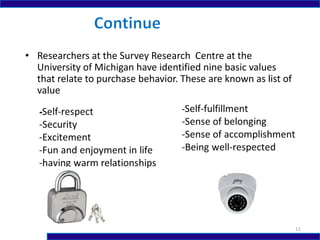 • Researchers at the Survey Research Centre at the
University of Michigan have identified nine basic values
that relate to purchase behavior. These are known as list of
value
11
 