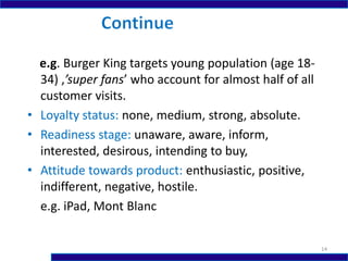 e.g. Burger King targets young population (age 18-
34) ,’super fans’ who account for almost half of all
customer visits.
• Loyalty status: none, medium, strong, absolute.
• Readiness stage: unaware, aware, inform,
interested, desirous, intending to buy,
• Attitude towards product: enthusiastic, positive,
indifferent, negative, hostile.
e.g. iPad, Mont Blanc
14
 