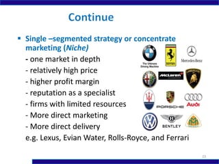  Single –segmented strategy or concentrate
marketing (Niche)
- one market in depth
- relatively high price
- higher profit margin
- reputation as a specialist
- firms with limited resources
- More direct marketing
- More direct delivery
e.g. Lexus, Evian Water, Rolls-Royce, and Ferrari
23
 