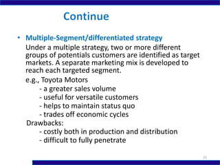 • Multiple-Segment/differentiated strategy
Under a multiple strategy, two or more different
groups of potentials customers are identified as target
markets. A separate marketing mix is developed to
reach each targeted segment.
e.g., Toyota Motors
- a greater sales volume
- useful for versatile customers
- helps to maintain status quo
- trades off economic cycles
Drawbacks:
- costly both in production and distribution
- difficult to fully penetrate
25
 