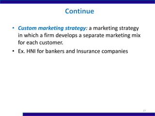 • Custom marketing strategy: a marketing strategy
in which a firm develops a separate marketing mix
for each customer.
• Ex. HNI for bankers and Insurance companies
27
 