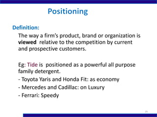 Definition:
The way a firm’s product, brand or organization is
viewed relative to the competition by current
and prospective customers.
Eg: Tide is positioned as a powerful all purpose
family detergent.
- Toyota Yaris and Honda Fit: as economy
- Mercedes and Cadillac: on Luxury
- Ferrari: Speedy
29
 