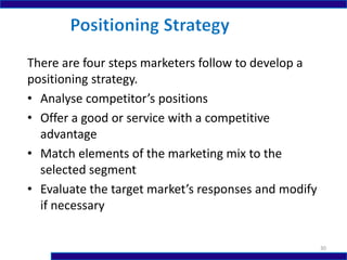 There are four steps marketers follow to develop a
positioning strategy.
• Analyse competitor’s positions
• Offer a good or service with a competitive
advantage
• Match elements of the marketing mix to the
selected segment
• Evaluate the target market’s responses and modify
if necessary
30
 