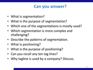 • What is segmentation?
• What is the purpose of segmentation?
• Which one of the segmentations is mostly used?
• Which segmentation is more complex and
challenging?
• Describe the patterns of segmentation.
• What is positioning?
• What is the purpose of positioning?
• Can you recall any ten tag lines?
• Why tagline is used by a company? Discuss.
49
 