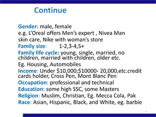 Gender: male, female
e.g. L’Oreal offers Men’s expert , Nivea Man
skin care, Nike with woman’s store
Family size: 1-2,3-4,5+
Family life cycle: young, single, married, no
children, married with children, older etc.
Eg. Housing, Automobiles
Income: Under $10,000;$10000- 20,000,etc.credit
cards holder, Cross Pen, Mont Blanc Pen
Occupation: professional and technical
Education: some high SSC, some Masters
Religion: Muslim, Christian, Eg. Mecca Cola, Pak
Race: Asian, Hispanic, Black, and White, eg. barbie
5
 