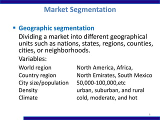  Geographic segmentation
Dividing a market into different geographical
units such as nations, states, regions, counties,
cities, or neighborhoods.
Variables:
World region North America, Africa,
Country region North Emirates, South Mexico
City size/population 50,000-100,000,etc
Density urban, suburban, and rural
Climate cold, moderate, and hot
Market Segmentation
8
 