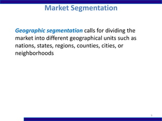 Market Segmentation
9
Geographic segmentation calls for dividing the
market into different geographical units such as
nations, states, regions, counties, cities, or
neighborhoods
 