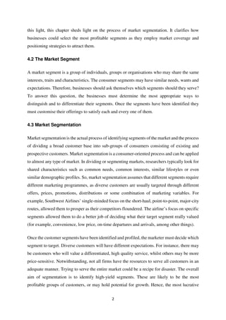 2
this light, this chapter sheds light on the process of market segmentation. It clarifies how
businesses could select the most profitable segments as they employ market coverage and
positioning strategies to attract them.
4.2 The Market Segment
A market segment is a group of individuals, groups or organisations who may share the same
interests, traits and characteristics. The consumer segments may have similar needs, wants and
expectations. Therefore, businesses should ask themselves which segments should they serve?
To answer this question, the businesses must determine the most appropriate ways to
distinguish and to differentiate their segments. Once the segments have been identified they
must customise their offerings to satisfy each and every one of them.
4.3 Market Segmentation
Market segmentation is the actual process of identifying segments of the market and the process
of dividing a broad customer base into sub-groups of consumers consisting of existing and
prospective customers. Market segmentation is a consumer-oriented process and can be applied
to almost any type of market. In dividing or segmenting markets, researchers typically look for
shared characteristics such as common needs, common interests, similar lifestyles or even
similar demographic profiles. So, market segmentation assumes that different segments require
different marketing programmes, as diverse customers are usually targeted through different
offers, prices, promotions, distributions or some combination of marketing variables. For
example, Southwest Airlines’ single-minded focus on the short-haul, point-to-point, major-city
routes, allowed them to prosper as their competitors floundered. The airline’s focus on specific
segments allowed them to do a better job of deciding what their target segment really valued
(for example, convenience, low price, on-time departures and arrivals, among other things).
Once the customer segments have been identified and profiled, the marketer must decide which
segment to target. Diverse customers will have different expectations. For instance, there may
be customers who will value a differentiated, high quality service, whilst others may be more
price-sensitive. Notwithstanding, not all firms have the resources to serve all customers in an
adequate manner. Trying to serve the entire market could be a recipe for disaster. The overall
aim of segmentation is to identify high-yield segments. These are likely to be the most
profitable groups of customers, or may hold potential for growth. Hence, the most lucrative
 