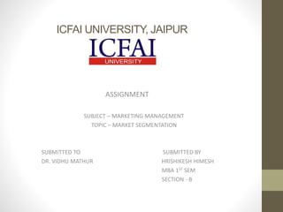 ICFAI UNIVERSITY, JAIPUR
ASSIGNMENT
SUBJECT – MARKETING MANAGEMENT
TOPIC – MARKET SEGMENTATION
SUBMITTED TO SUBMITTED BY
DR. VIDHU MATHUR HRISHIKESH HIMESH
MBA 1ST SEM
SECTION - B
 