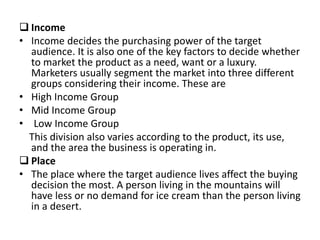  Income
• Income decides the purchasing power of the target
audience. It is also one of the key factors to decide whether
to market the product as a need, want or a luxury.
Marketers usually segment the market into three different
groups considering their income. These are
• High Income Group
• Mid Income Group
• Low Income Group
This division also varies according to the product, its use,
and the area the business is operating in.
 Place
• The place where the target audience lives affect the buying
decision the most. A person living in the mountains will
have less or no demand for ice cream than the person living
in a desert.
 