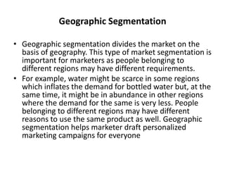 Geographic Segmentation
• Geographic segmentation divides the market on the
basis of geography. This type of market segmentation is
important for marketers as people belonging to
different regions may have different requirements.
• For example, water might be scarce in some regions
which inflates the demand for bottled water but, at the
same time, it might be in abundance in other regions
where the demand for the same is very less. People
belonging to different regions may have different
reasons to use the same product as well. Geographic
segmentation helps marketer draft personalized
marketing campaigns for everyone
 
