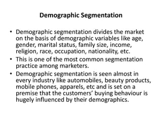 Demographic Segmentation
• Demographic segmentation divides the market
on the basis of demographic variables like age,
gender, marital status, family size, income,
religion, race, occupation, nationality, etc.
• This is one of the most common segmentation
practice among marketers.
• Demographic segmentation is seen almost in
every industry like automobiles, beauty products,
mobile phones, apparels, etc and is set on a
premise that the customers’ buying behaviour is
hugely influenced by their demographics.
 