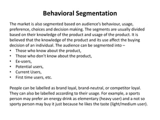 Behavioral Segmentation
The market is also segmented based on audience’s behaviour, usage,
preference, choices and decision making. The segments are usually divided
based on their knowledge of the product and usage of the product. It is
believed that the knowledge of the product and its use affect the buying
decision of an individual. The audience can be segmented into –
• Those who know about the product,
• Those who don’t know about the product,
• Ex-users,
• Potential users,
• Current Users,
• First time users, etc.
People can be labelled as brand loyal, brand-neutral, or competitor loyal.
They can also be labelled according to their usage. For example, a sports
person may prefer an energy drink as elementary (heavy user) and a not so
sporty person may buy it just because he likes the taste (light/medium user).
 