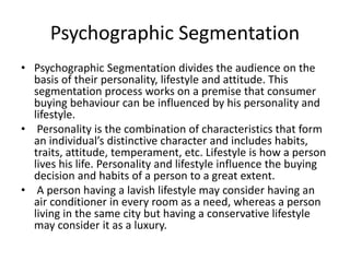 Psychographic Segmentation
• Psychographic Segmentation divides the audience on the
basis of their personality, lifestyle and attitude. This
segmentation process works on a premise that consumer
buying behaviour can be influenced by his personality and
lifestyle.
• Personality is the combination of characteristics that form
an individual’s distinctive character and includes habits,
traits, attitude, temperament, etc. Lifestyle is how a person
lives his life. Personality and lifestyle influence the buying
decision and habits of a person to a great extent.
• A person having a lavish lifestyle may consider having an
air conditioner in every room as a need, whereas a person
living in the same city but having a conservative lifestyle
may consider it as a luxury.
 