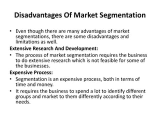 Disadvantages Of Market Segmentation
• Even though there are many advantages of market
segmentations, there are some disadvantages and
limitations as well.
Extensive Research And Development:
• The process of market segmentation requires the business
to do extensive research which is not feasible for some of
the businesses.
Expensive Process:
• Segmentation is an expensive process, both in terms of
time and money.
• It requires the business to spend a lot to identify different
groups and market to them differently according to their
needs.
 