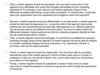 • First, a market segment should be accessible. Can you reach consumers in that
segment at an affordable cost, given the strengths and abilities of your marketing
department? For example, if you discover that certain segments respond more
effectively to outdoor advertising, social media campaigns, TV infomercials, or print ads,
does your organization have the capabilities (and budget) to reach that segment?
• Second, a market segment should be differentiable. In an ideal world, a market segment
should be internally homogeneous (i.e., consumers within that segment have similar
preferences and characteristics) but externally heterogeneous (i.e., different segments
should be quite distinct and different from each other). You have to clearly define the
differences between market segments so that the marketing programs directed at them
can be implemented without overlap.
• Third, a market segment should be actionable. Is it practical (or profitable) to execute a
marketing strategy aimed at that segment? A market segment should be able to respond
to a certain marketing strategy and have outcomes—e.g., awareness, interest, or
purchase—that can be easily quantified.
• Fourth, a market segment should be measurable. You should be able to accurately
estimate the size of the market segment in terms of either sales value or number of
customers so that you can decide whether, how, and to what extent you should focus
your efforts on that segment.
• Finally, a market segment should be substantial. It doesn’t make sense to waste
resources to market the product or service to a group too small to justify the expenditure
of resources.
 