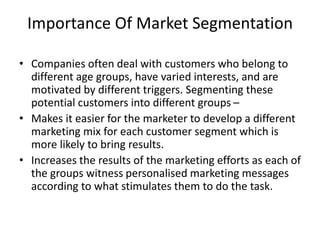 Importance Of Market Segmentation
• Companies often deal with customers who belong to
different age groups, have varied interests, and are
motivated by different triggers. Segmenting these
potential customers into different groups –
• Makes it easier for the marketer to develop a different
marketing mix for each customer segment which is
more likely to bring results.
• Increases the results of the marketing efforts as each of
the groups witness personalised marketing messages
according to what stimulates them to do the task.
 