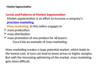 Market Segmentation
Market Segmentation
Levels and Patterns of Market Segmentation
Market segmentation is an effort to increase a company’s
precision marketing.
Mass marketing: In this sellers engages in
 mass production,
 mass distribution
 mass promotion of one product for all buyers.
Coca-Cola an example of mass marketing.
Mass marketing creates a large potential market, which leads to
the lowest cost, in turn can lead to lower prices or higher margins.
But with the increasing splintering of the market, mass marketing
gets more difficult.
 