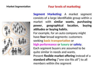 Market Segmentation Four levels of marketing:
Segment Marketing: A market segment
consists of a large identifiable group within a
market with similar wants, purchasing
power, geographical location, buying
attitudes or buying habits.
For example, for an auto company might
have four broad segments: customers
seeking basic transportation or
high performance or luxury or safety.
Each segment buyers are assumed to be
quite similar in needs and wants.
Present flexible market offering instead of a
standard offering (“one size fits all”) to all
members within the segment
 