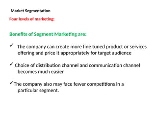 Market Segmentation
Four levels of marketing:
Benefits of Segment Marketing are:
 The company can create more fine tuned product or services
offering and price it appropriately for target audience
 Choice of distribution channel and communication channel
becomes much easier
The company also may face fewer competitions in a
particular segment.
 