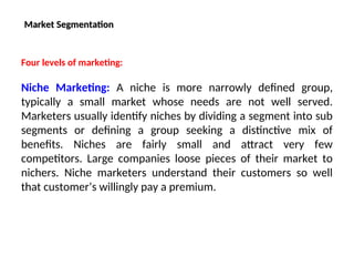Market Segmentation
Market Segmentation
Four levels of marketing:
Niche Marketing: A niche is more narrowly defined group,
typically a small market whose needs are not well served.
Marketers usually identify niches by dividing a segment into sub
segments or defining a group seeking a distinctive mix of
benefits. Niches are fairly small and attract very few
competitors. Large companies loose pieces of their market to
nichers. Niche marketers understand their customers so well
that customer’s willingly pay a premium.
 