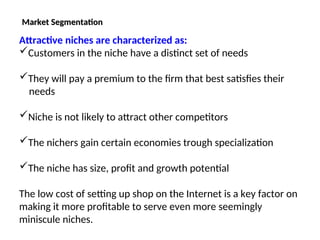Market Segmentation
Market Segmentation
Attractive niches are characterized as:
Customers in the niche have a distinct set of needs
They will pay a premium to the firm that best satisfies their
needs
Niche is not likely to attract other competitors
The nichers gain certain economies trough specialization
The niche has size, profit and growth potential
The low cost of setting up shop on the Internet is a key factor on
making it more profitable to serve even more seemingly
miniscule niches.
 