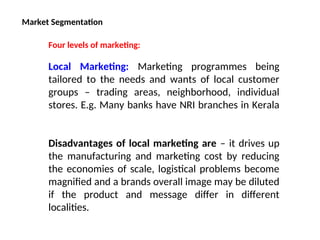 Market Segmentation
Four levels of marketing:
Local Marketing: Marketing programmes being
tailored to the needs and wants of local customer
groups – trading areas, neighborhood, individual
stores. E.g. Many banks have NRI branches in Kerala
Disadvantages of local marketing are – it drives up
the manufacturing and marketing cost by reducing
the economies of scale, logistical problems become
magnified and a brands overall image may be diluted
if the product and message differ in different
localities.
 