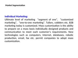 Market Segmentation
Individual Marketing:
Ultimate level of marketing “segment of one”, “customized
marketing”, “one-to-one marketing”. Tailors, cobblers etc. B2B
marketing today is customized. Mass customization is the ability
to prepare on a mass basis individually designed products and
communication to meet each customer’s requirements. New
technologies such as computers, Internet, databases, robotic
production, email, fax etc. permit companies to adopt mass
customization.
 
