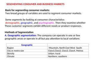 SEGEMENTING CONSUMER AND BUSINESS MARKETS
Basis for segmenting consumer markets:
Two broad groups of variables are used to segment consumer markets.
Some segments by looking at consumer characteristics:
demographic, geographic, and psychographic. Then they examine whether
These customer segments exhibit different needs or product responses.
Methods of Segmentation
A. Geographic segmentation: The company can operate in one or few
geographic areas or operate in all but pay attention to local variations
Geographic
Region Mountain, North East West South
City or metro size Class1,Class2, Class3, Class4, Metros
Density Urban /rural
Climate Northern, southern
 