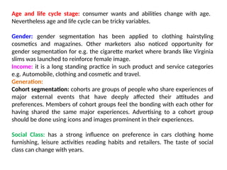 Age and life cycle stage: consumer wants and abilities change with age.
Nevertheless age and life cycle can be tricky variables.
Gender: gender segmentation has been applied to clothing hairstyling
cosmetics and magazines. Other marketers also noticed opportunity for
gender segmentation for e.g. the cigarette market where brands like Virginia
slims was launched to reinforce female image.
Income: it is a long standing practice in such product and service categories
e.g. Automobile, clothing and cosmetic and travel.
Generation:
Cohort segmentation: cohorts are groups of people who share experiences of
major external events that have deeply affected their attitudes and
preferences. Members of cohort groups feel the bonding with each other for
having shared the same major experiences. Advertising to a cohort group
should be done using icons and images prominent in their experiences.
Social Class: has a strong influence on preference in cars clothing home
furnishing, leisure activities reading habits and retailers. The taste of social
class can change with years.
 