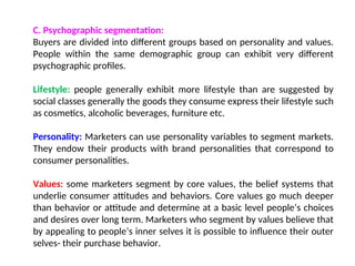 C. Psychographic segmentation:
Buyers are divided into different groups based on personality and values.
People within the same demographic group can exhibit very different
psychographic profiles.
Lifestyle: people generally exhibit more lifestyle than are suggested by
social classes generally the goods they consume express their lifestyle such
as cosmetics, alcoholic beverages, furniture etc.
Personality: Marketers can use personality variables to segment markets.
They endow their products with brand personalities that correspond to
consumer personalities.
Values: some marketers segment by core values, the belief systems that
underlie consumer attitudes and behaviors. Core values go much deeper
than behavior or attitude and determine at a basic level people’s choices
and desires over long term. Marketers who segment by values believe that
by appealing to people’s inner selves it is possible to influence their outer
selves- their purchase behavior.
 