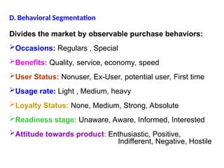 D. Behavioral Segmentation
Divides the market by observable purchase behaviors:
Occasions: Regulars , Special
Benefits: Quality, service, economy, speed
User Status: Nonuser, Ex-User, potential user, First time
Usage rate: Light , Medium, heavy
Loyalty Status: None, Medium, Strong, Absolute
Readiness stage: Unaware, Aware, Informed, Interested
Attitude towards product: Enthusiastic, Positive,
Indifferent, Negative, Hostile
 