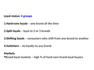 Loyal status: 4 groups
1.Hard-core loyals – one brand all the time
2.Split loyals – loyal to 2 or 3 brands
3.Shifting loyals – consumers who shift from one brand to another
4.Switchers – no loyalty to any brand
Markets
•Brand loyal markets – high % of hard-core brand loyal buyers
 