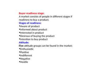 Buyer readiness stage:
A market consists of people in different stages if
readiness to buy a product.
Stages of readiness:
•Aware of product
•Informed about product
•Interested in product
•Desirous of buying the product
•Intention to buy product
Attitude:
Five attitude groups can be found in the market:
•Enthusiastic
•Positive
•Indifferent
•Negative
•Hostile
 