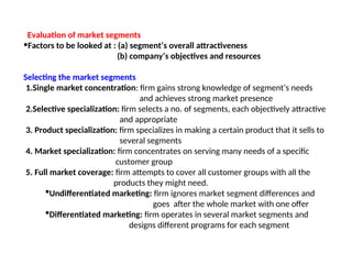 Evaluation of market segments
•Factors to be looked at : (a) segment’s overall attractiveness
(b) company’s objectives and resources
Selecting the market segments
1.Single market concentration: firm gains strong knowledge of segment’s needs
and achieves strong market presence
2.Selective specialization: firm selects a no. of segments, each objectively attractive
and appropriate
3. Product specialization: firm specializes in making a certain product that it sells to
several segments
4. Market specialization: firm concentrates on serving many needs of a specific
customer group
5. Full market coverage: firm attempts to cover all customer groups with all the
products they might need.
Undifferentiated marketing: firm ignores market segment differences and
goes after the whole market with one offer
Differentiated marketing: firm operates in several market segments and
designs different programs for each segment
 