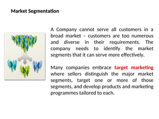 Market Segmentation
Market Segmentation
A Company cannot serve all customers in a
broad market – customers are too numerous
and diverse in their requirements. The
company needs to identify the market
segments that it can serve more effectively.
Many companies embrace target marketing
where sellers distinguish the major market
segments, target one or more of those
segments, and develop products and marketing
programmes tailored to each.
 